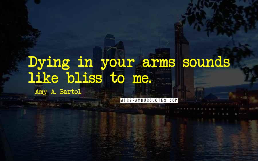 Amy A. Bartol Quotes: Dying in your arms sounds like bliss to me.