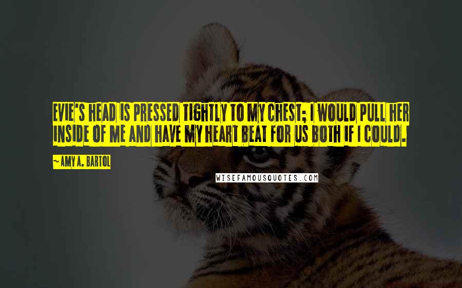 Amy A. Bartol Quotes: Evie's head is pressed tightly to my chest; I would pull her inside of me and have my heart beat for us both if I could.