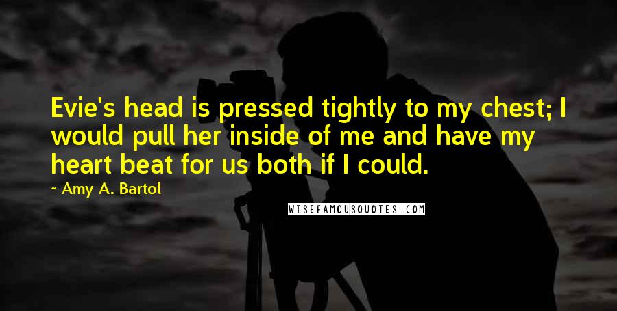 Amy A. Bartol Quotes: Evie's head is pressed tightly to my chest; I would pull her inside of me and have my heart beat for us both if I could.