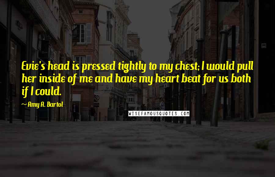 Amy A. Bartol Quotes: Evie's head is pressed tightly to my chest; I would pull her inside of me and have my heart beat for us both if I could.