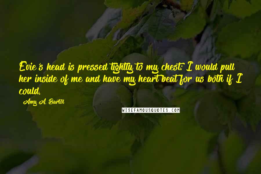 Amy A. Bartol Quotes: Evie's head is pressed tightly to my chest; I would pull her inside of me and have my heart beat for us both if I could.