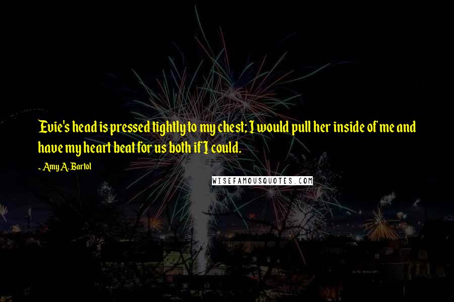 Amy A. Bartol Quotes: Evie's head is pressed tightly to my chest; I would pull her inside of me and have my heart beat for us both if I could.