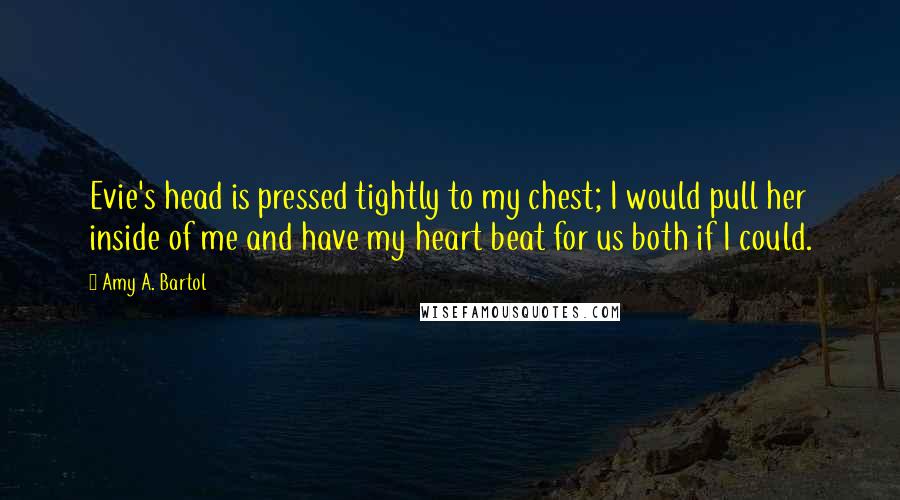 Amy A. Bartol Quotes: Evie's head is pressed tightly to my chest; I would pull her inside of me and have my heart beat for us both if I could.