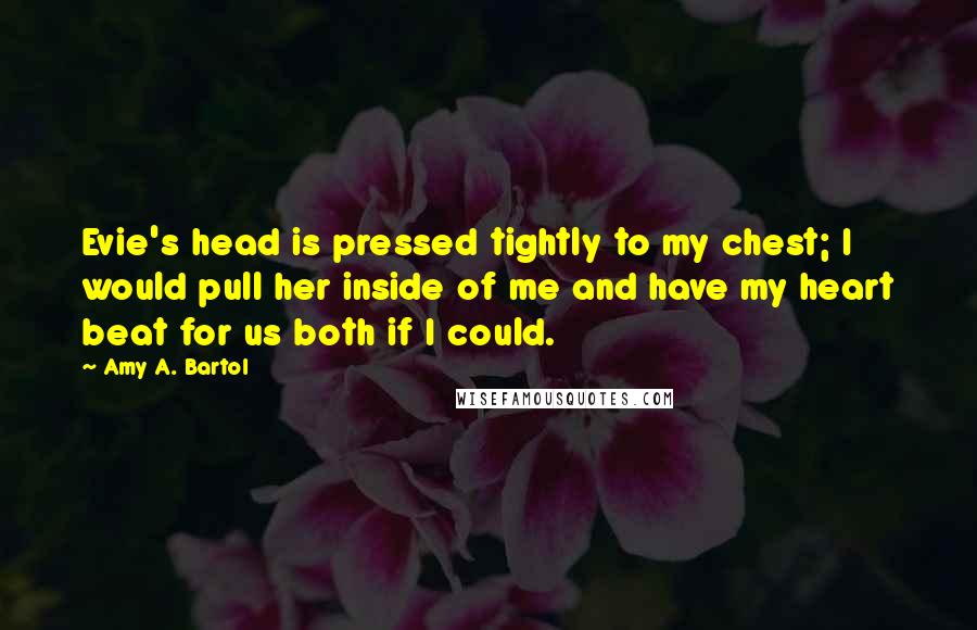 Amy A. Bartol Quotes: Evie's head is pressed tightly to my chest; I would pull her inside of me and have my heart beat for us both if I could.