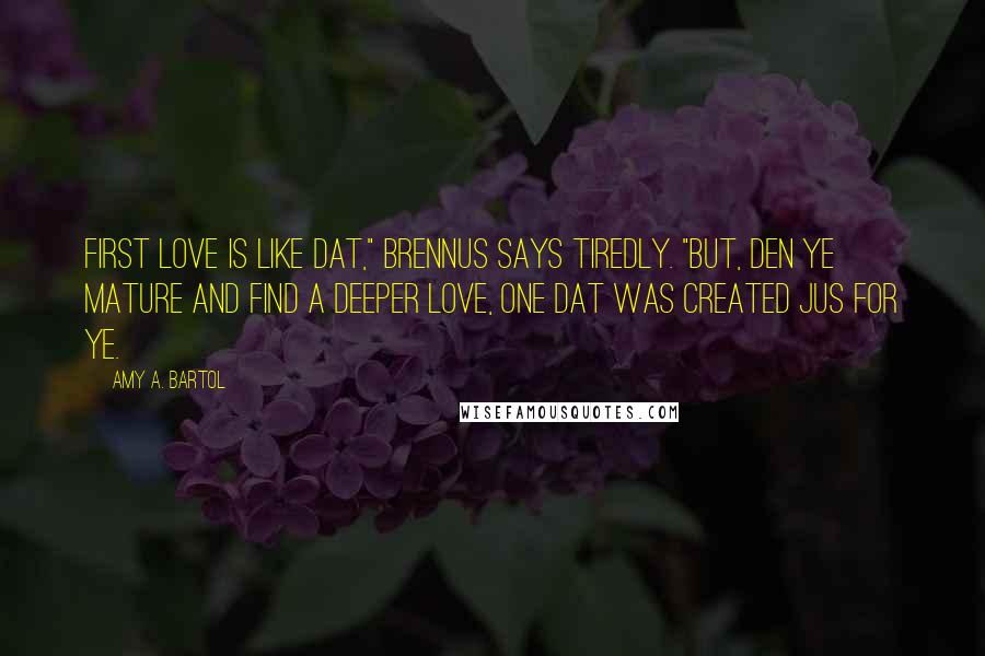 Amy A. Bartol Quotes: First love is like dat," Brennus says tiredly. "But, den ye mature and find a deeper love, one dat was created jus for ye.