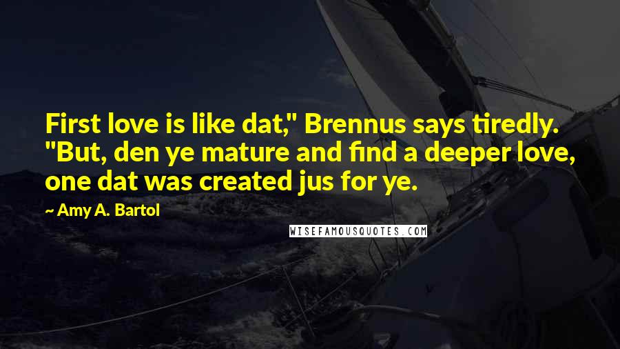 Amy A. Bartol Quotes: First love is like dat," Brennus says tiredly. "But, den ye mature and find a deeper love, one dat was created jus for ye.