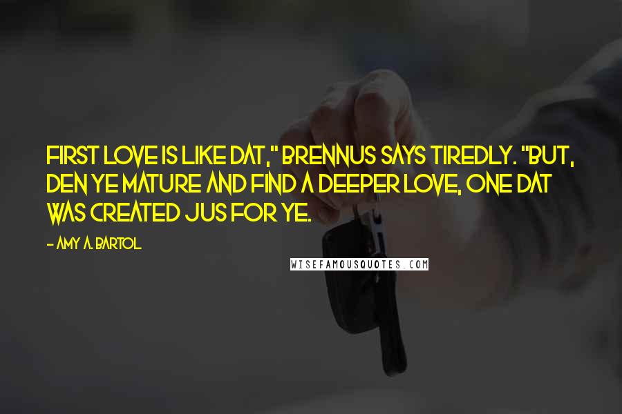 Amy A. Bartol Quotes: First love is like dat," Brennus says tiredly. "But, den ye mature and find a deeper love, one dat was created jus for ye.