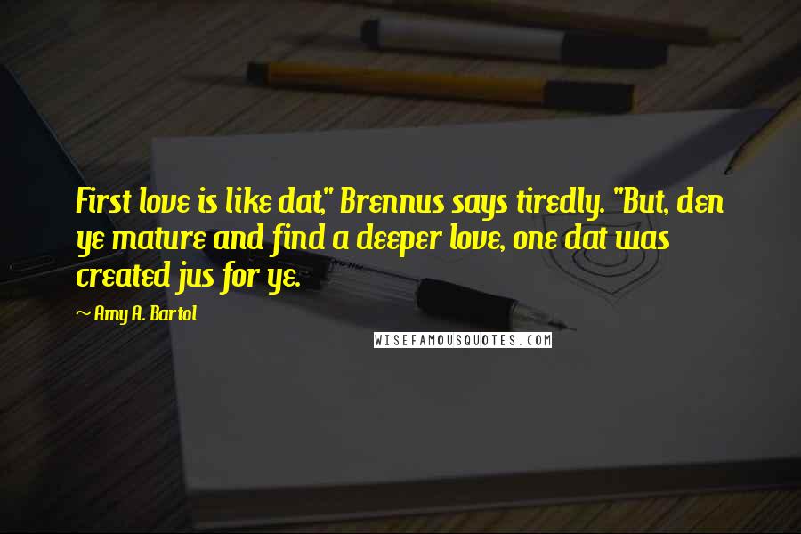 Amy A. Bartol Quotes: First love is like dat," Brennus says tiredly. "But, den ye mature and find a deeper love, one dat was created jus for ye.