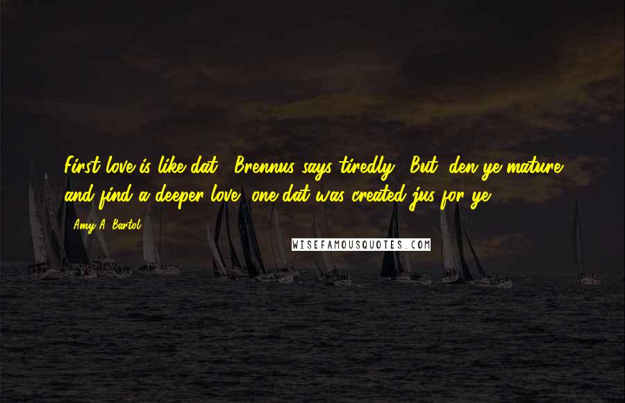 Amy A. Bartol Quotes: First love is like dat," Brennus says tiredly. "But, den ye mature and find a deeper love, one dat was created jus for ye.