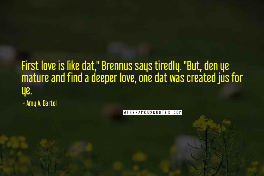 Amy A. Bartol Quotes: First love is like dat," Brennus says tiredly. "But, den ye mature and find a deeper love, one dat was created jus for ye.