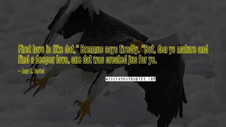 Amy A. Bartol Quotes: First love is like dat," Brennus says tiredly. "But, den ye mature and find a deeper love, one dat was created jus for ye.