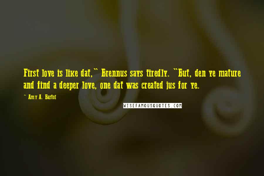 Amy A. Bartol Quotes: First love is like dat," Brennus says tiredly. "But, den ye mature and find a deeper love, one dat was created jus for ye.