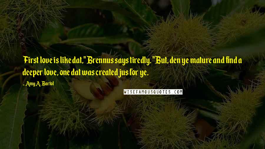 Amy A. Bartol Quotes: First love is like dat," Brennus says tiredly. "But, den ye mature and find a deeper love, one dat was created jus for ye.