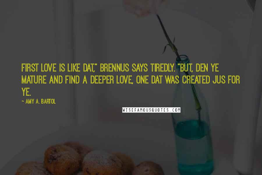 Amy A. Bartol Quotes: First love is like dat," Brennus says tiredly. "But, den ye mature and find a deeper love, one dat was created jus for ye.