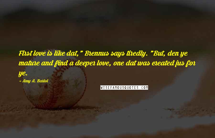 Amy A. Bartol Quotes: First love is like dat," Brennus says tiredly. "But, den ye mature and find a deeper love, one dat was created jus for ye.