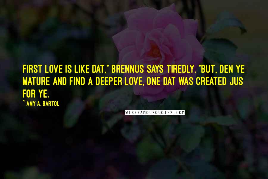 Amy A. Bartol Quotes: First love is like dat," Brennus says tiredly. "But, den ye mature and find a deeper love, one dat was created jus for ye.