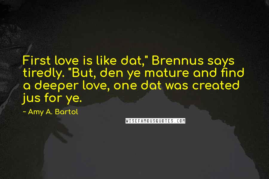 Amy A. Bartol Quotes: First love is like dat," Brennus says tiredly. "But, den ye mature and find a deeper love, one dat was created jus for ye.