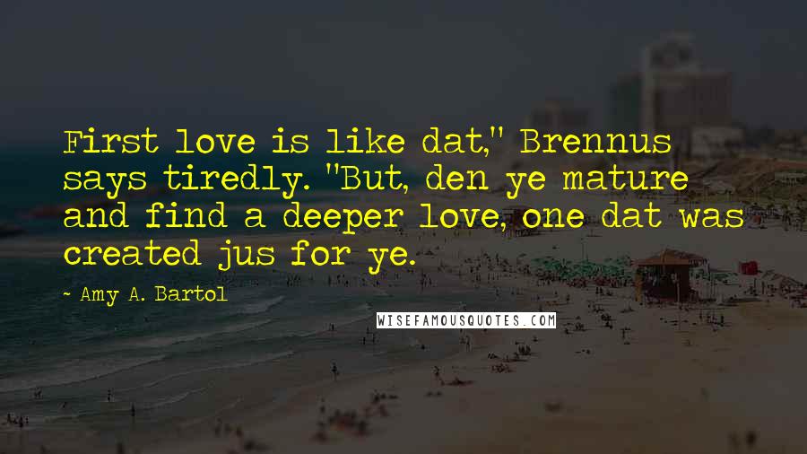 Amy A. Bartol Quotes: First love is like dat," Brennus says tiredly. "But, den ye mature and find a deeper love, one dat was created jus for ye.