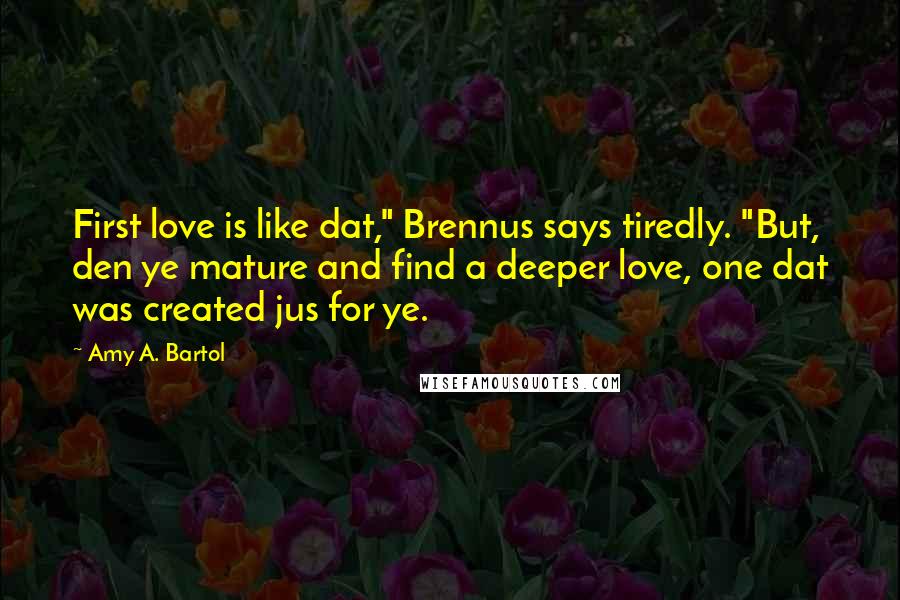 Amy A. Bartol Quotes: First love is like dat," Brennus says tiredly. "But, den ye mature and find a deeper love, one dat was created jus for ye.