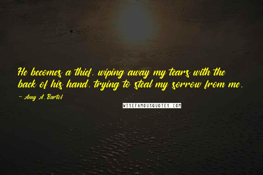 Amy A. Bartol Quotes: He becomes a thief, wiping away my tears with the back of his hand, trying to steal my sorrow from me.