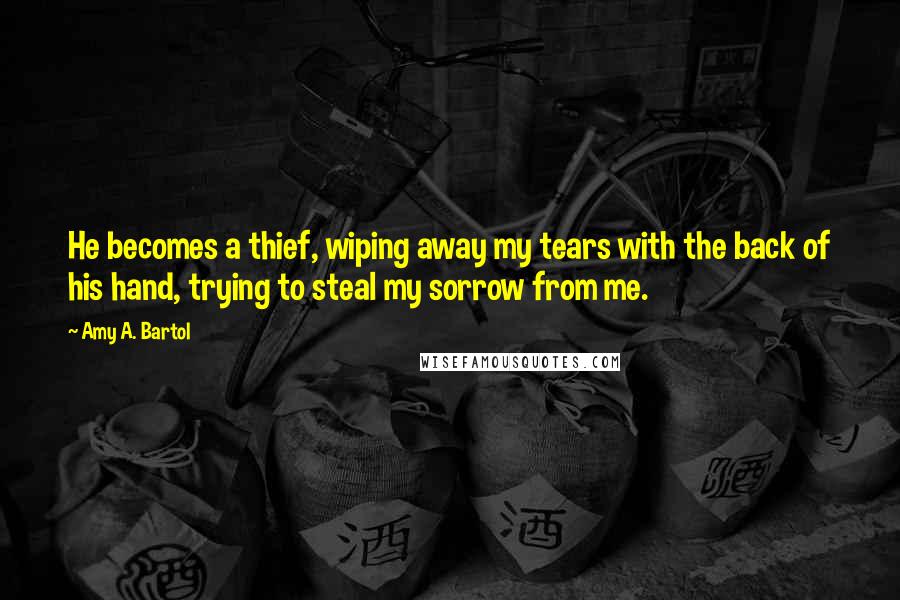 Amy A. Bartol Quotes: He becomes a thief, wiping away my tears with the back of his hand, trying to steal my sorrow from me.