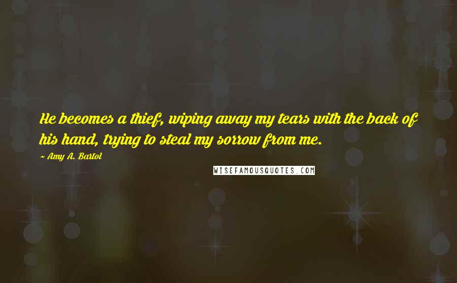 Amy A. Bartol Quotes: He becomes a thief, wiping away my tears with the back of his hand, trying to steal my sorrow from me.