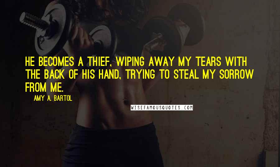 Amy A. Bartol Quotes: He becomes a thief, wiping away my tears with the back of his hand, trying to steal my sorrow from me.