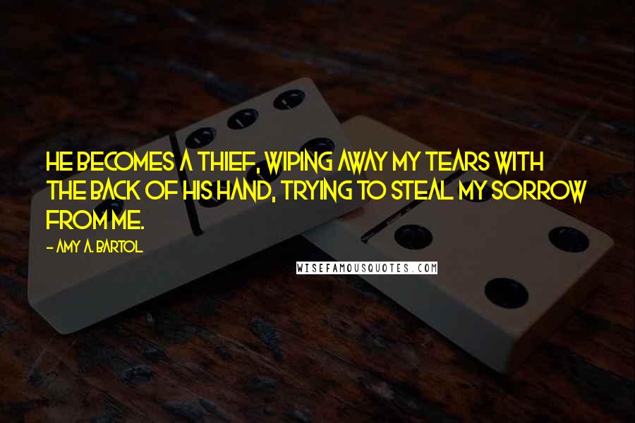 Amy A. Bartol Quotes: He becomes a thief, wiping away my tears with the back of his hand, trying to steal my sorrow from me.