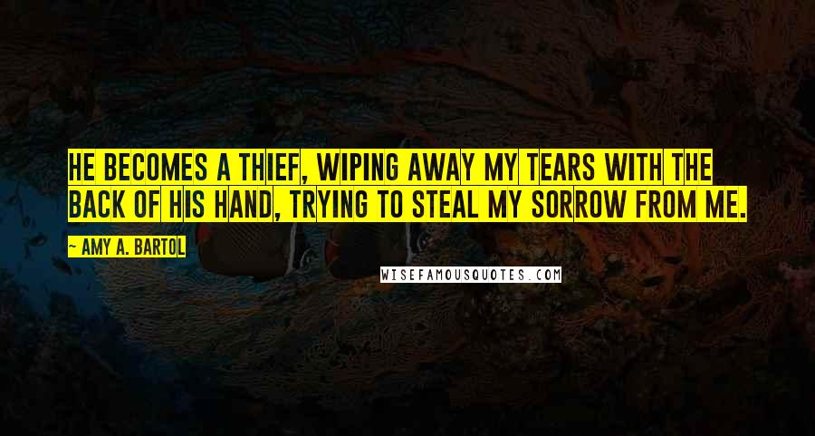 Amy A. Bartol Quotes: He becomes a thief, wiping away my tears with the back of his hand, trying to steal my sorrow from me.