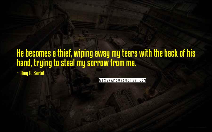 Amy A. Bartol Quotes: He becomes a thief, wiping away my tears with the back of his hand, trying to steal my sorrow from me.