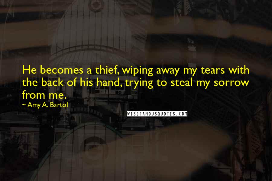 Amy A. Bartol Quotes: He becomes a thief, wiping away my tears with the back of his hand, trying to steal my sorrow from me.