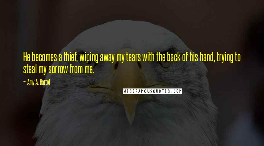 Amy A. Bartol Quotes: He becomes a thief, wiping away my tears with the back of his hand, trying to steal my sorrow from me.