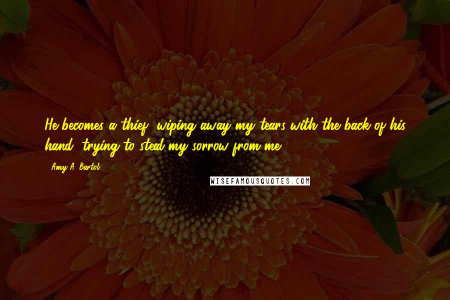 Amy A. Bartol Quotes: He becomes a thief, wiping away my tears with the back of his hand, trying to steal my sorrow from me.