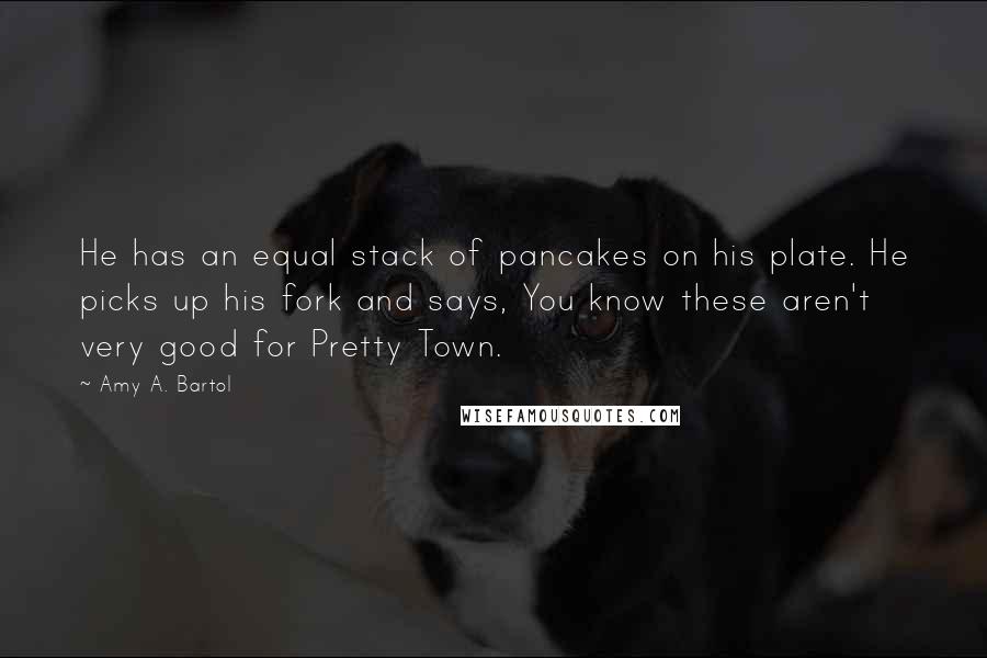 Amy A. Bartol Quotes: He has an equal stack of pancakes on his plate. He picks up his fork and says, You know these aren't very good for Pretty Town.