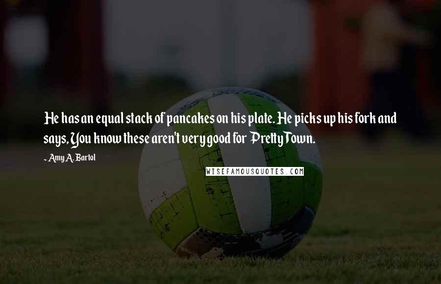 Amy A. Bartol Quotes: He has an equal stack of pancakes on his plate. He picks up his fork and says, You know these aren't very good for Pretty Town.