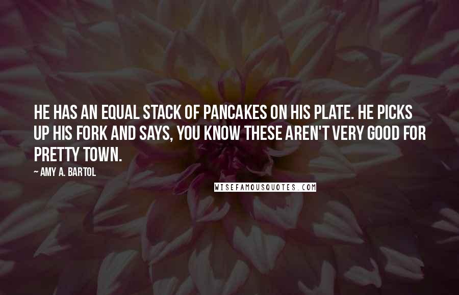 Amy A. Bartol Quotes: He has an equal stack of pancakes on his plate. He picks up his fork and says, You know these aren't very good for Pretty Town.