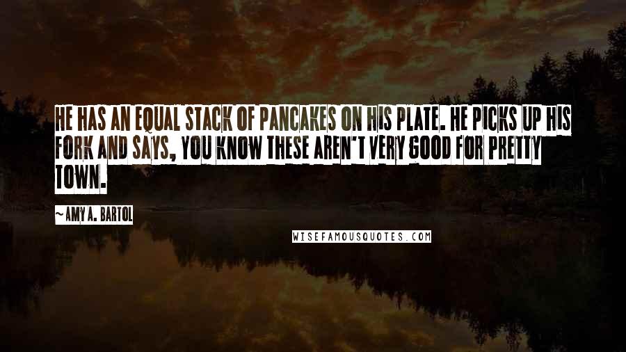 Amy A. Bartol Quotes: He has an equal stack of pancakes on his plate. He picks up his fork and says, You know these aren't very good for Pretty Town.