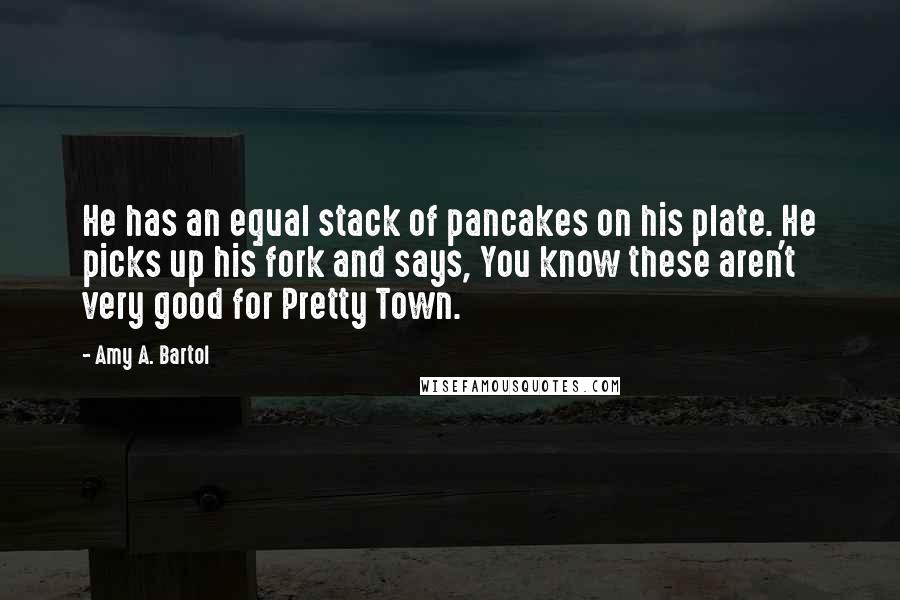 Amy A. Bartol Quotes: He has an equal stack of pancakes on his plate. He picks up his fork and says, You know these aren't very good for Pretty Town.