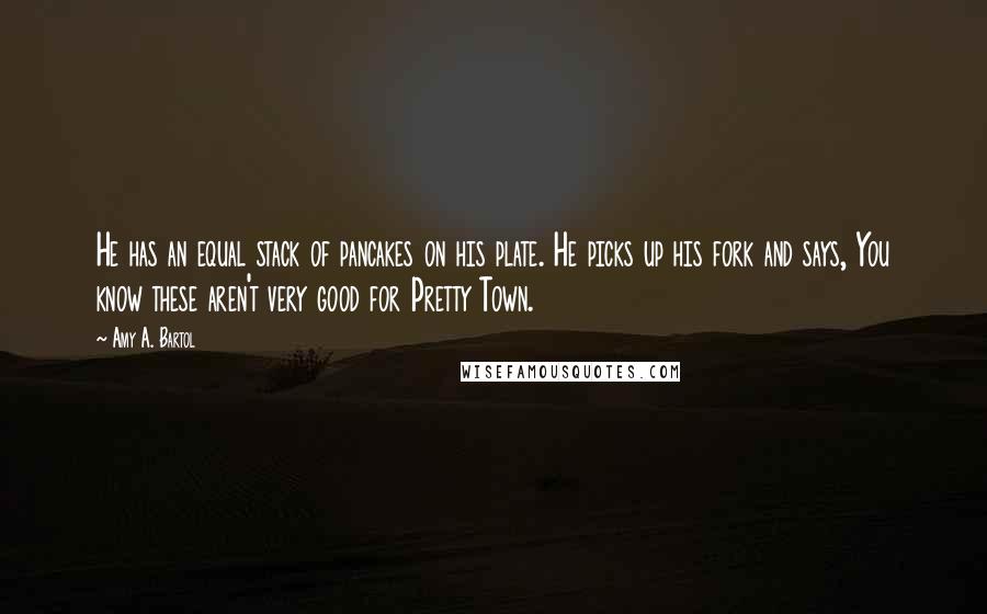 Amy A. Bartol Quotes: He has an equal stack of pancakes on his plate. He picks up his fork and says, You know these aren't very good for Pretty Town.