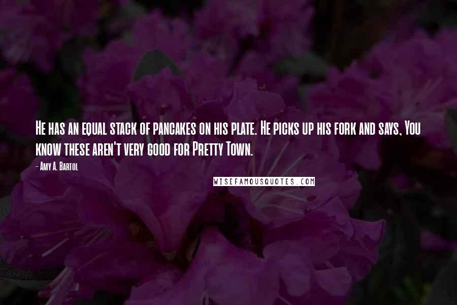 Amy A. Bartol Quotes: He has an equal stack of pancakes on his plate. He picks up his fork and says, You know these aren't very good for Pretty Town.