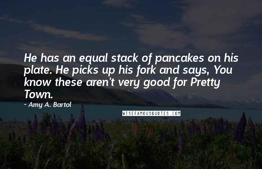 Amy A. Bartol Quotes: He has an equal stack of pancakes on his plate. He picks up his fork and says, You know these aren't very good for Pretty Town.