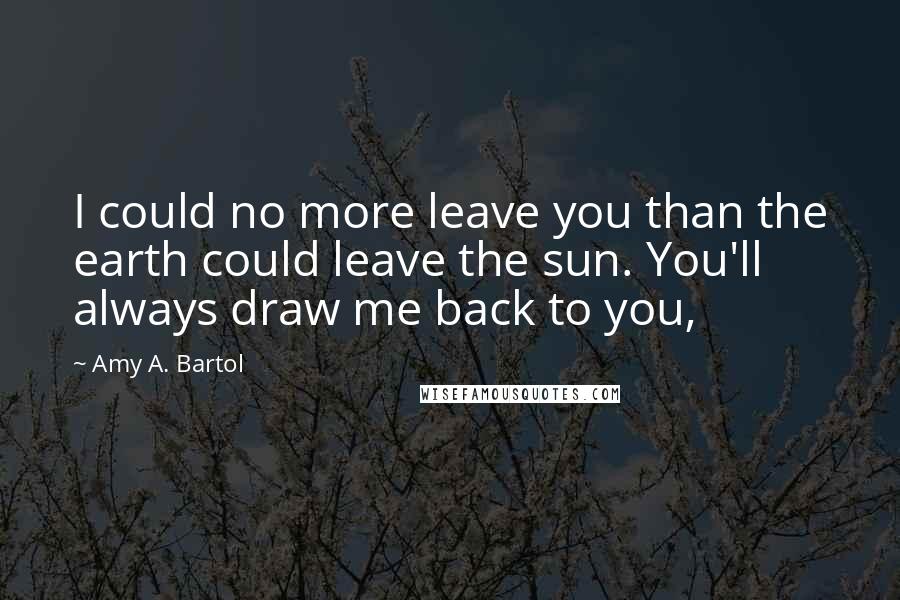 Amy A. Bartol Quotes: I could no more leave you than the earth could leave the sun. You'll always draw me back to you,