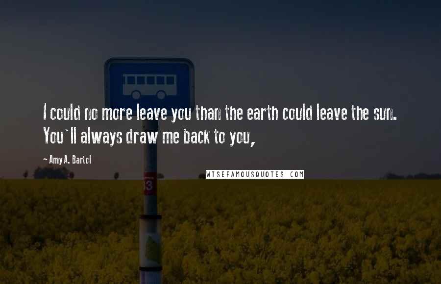 Amy A. Bartol Quotes: I could no more leave you than the earth could leave the sun. You'll always draw me back to you,