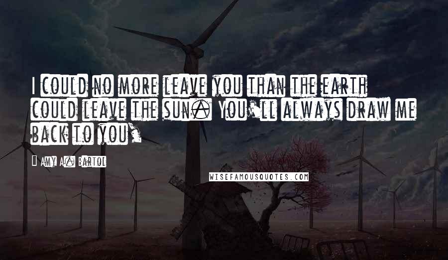 Amy A. Bartol Quotes: I could no more leave you than the earth could leave the sun. You'll always draw me back to you,