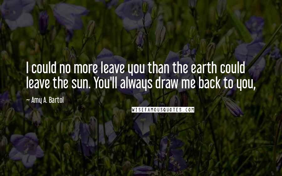 Amy A. Bartol Quotes: I could no more leave you than the earth could leave the sun. You'll always draw me back to you,
