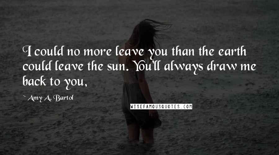 Amy A. Bartol Quotes: I could no more leave you than the earth could leave the sun. You'll always draw me back to you,