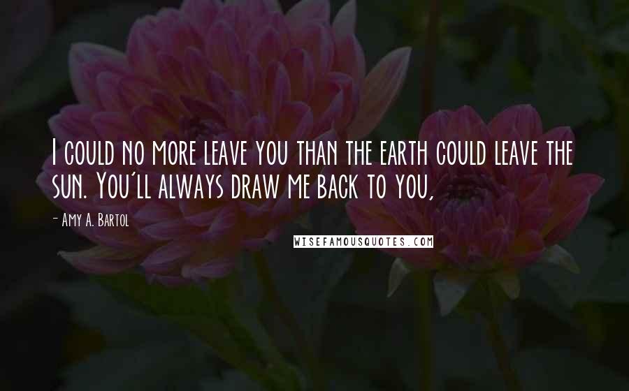 Amy A. Bartol Quotes: I could no more leave you than the earth could leave the sun. You'll always draw me back to you,