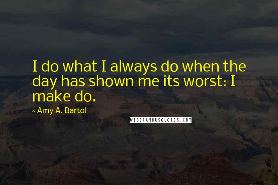 Amy A. Bartol Quotes: I do what I always do when the day has shown me its worst: I make do.