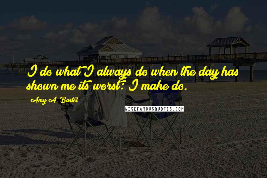 Amy A. Bartol Quotes: I do what I always do when the day has shown me its worst: I make do.