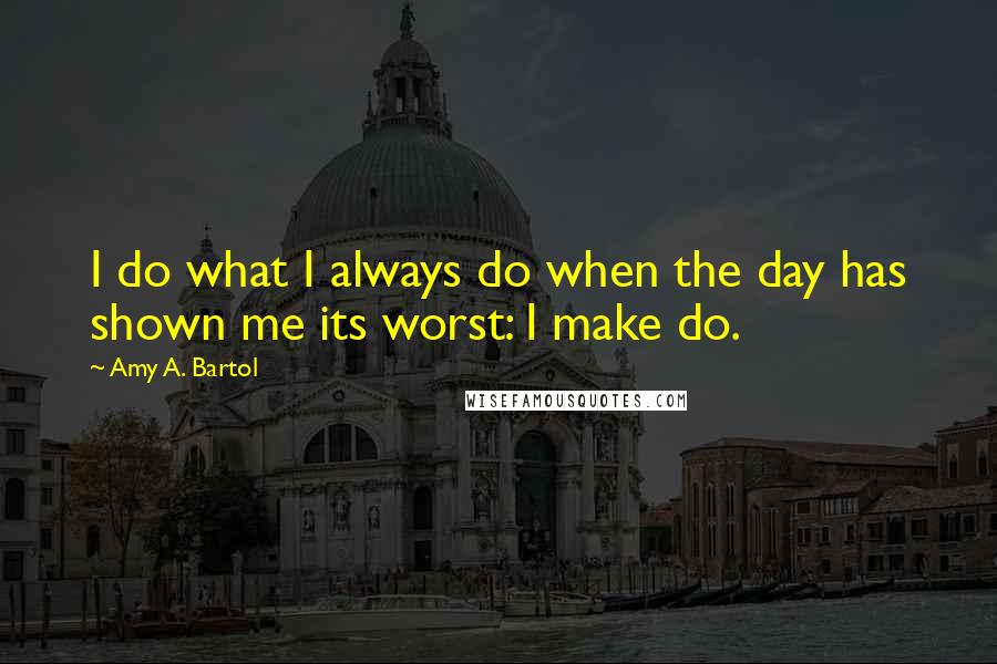 Amy A. Bartol Quotes: I do what I always do when the day has shown me its worst: I make do.